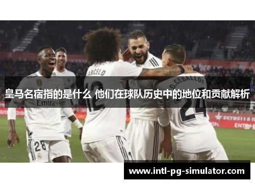皇马名宿指的是什么 他们在球队历史中的地位和贡献解析