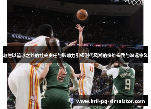 老詹以篮球之外的社会责任与影响力引领时代风潮的多维实践与深远意义 老詹以篮球之外的社会责任与影响力引领时代风潮的多维实践与深远意义