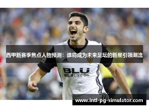 西甲新赛季焦点人物预测：谁将成为未来足坛的新星引领潮流