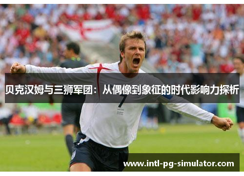 贝克汉姆与三狮军团：从偶像到象征的时代影响力探析