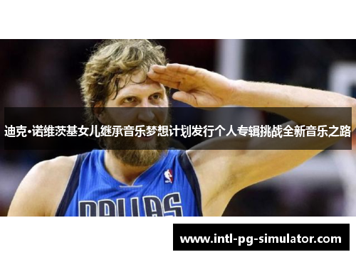 迪克·诺维茨基女儿继承音乐梦想计划发行个人专辑挑战全新音乐之路 迪克·诺维茨基女儿继承音乐梦想计划发行个人专辑挑战全新音乐之路