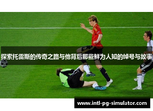 探索托雷斯的传奇之路与他背后那些鲜为人知的绰号与故事 探索托雷斯的传奇之路与他背后那些鲜为人知的绰号与故事