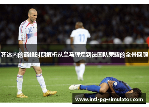 齐达内的巅峰时期解析从皇马辉煌到法国队荣耀的全景回顾