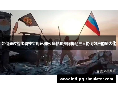 如何通过战术调整实现萨利巴 乌帕和楚阿梅尼三人协同效应的最大化