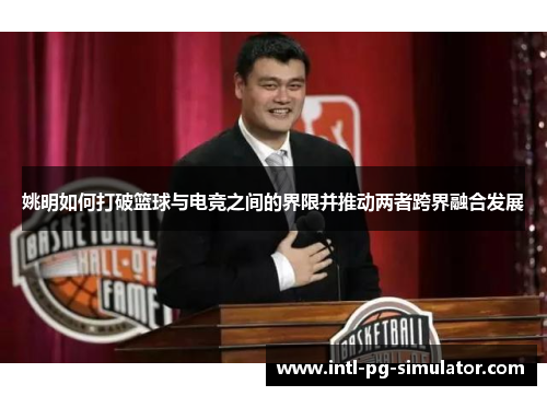 姚明如何打破篮球与电竞之间的界限并推动两者跨界融合发展 姚明如何打破篮球与电竞之间的界限并推动两者跨界融合发展