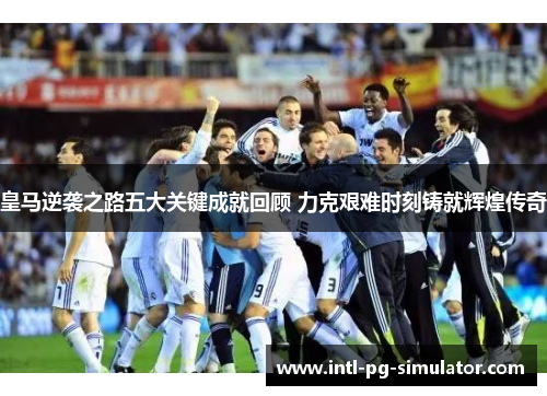 皇马逆袭之路五大关键成就回顾 力克艰难时刻铸就辉煌传奇