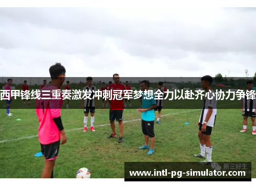 西甲锋线三重奏激发冲刺冠军梦想全力以赴齐心协力争锋