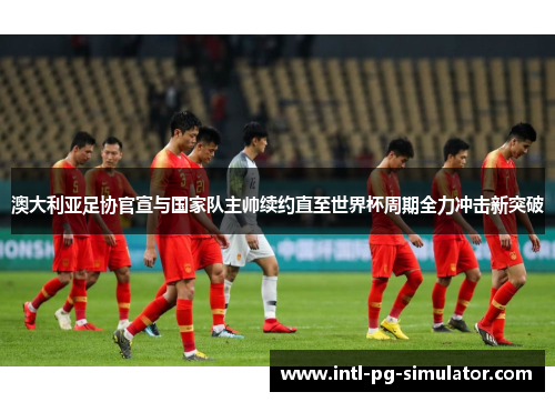 澳大利亚足协官宣与国家队主帅续约直至世界杯周期全力冲击新突破 澳大利亚足协官宣与国家队主帅续约直至世界杯周期全力冲击新突破
