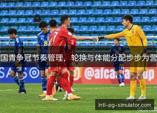 国青争冠节奏管理，轮换与体能分配步步为营