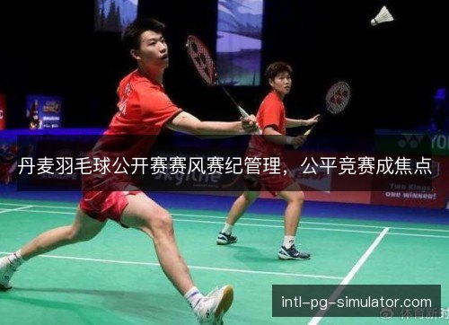 丹麦羽毛球公开赛赛风赛纪管理，公平竞赛成焦点